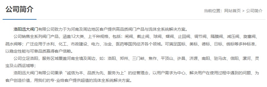 洛陽(yáng)遠(yuǎn)大閥門(mén)主營(yíng)閥門(mén)閘閥,截止閥,球閥,蝶閥,止回閥,調(diào)節(jié)閥,隔膜閥,減壓閥,旋塞閥,疏水閥等12大類(lèi).廣泛用于水利,化工,市政建設(shè),電力等領(lǐng)域.服務(wù)于洛陽(yáng),鄭州,三門(mén)峽,焦作,平頂山,許昌,濟(jì)源,南陽(yáng),駐馬店,信陽(yáng),漯河,靈寶及山西運(yùn)城等地;為河南及周邊客戶提供高品質(zhì)閥門(mén)與流體全系統(tǒng)解決方案.